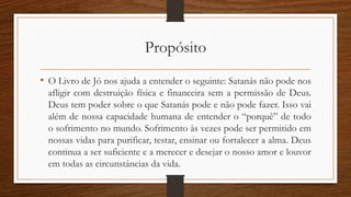 Propósito
• O Livro de Jó nos ajuda a entender o seguinte: Satanás não pode nos
afligir com destruição física e financeira sem a permissão de Deus.
Deus tem poder sobre o que Satanás pode e não pode fazer. Isso vai
além de nossa capacidade humana de entender o “porquê” de todo
o sofrimento no mundo. Sofrimento às vezes pode ser permitido em
nossas vidas para purificar, testar, ensinar ou fortalecer a alma. Deus
continua a ser suficiente e a merecer e desejar o nosso amor e louvor
em todas as circunstâncias da vida.
 