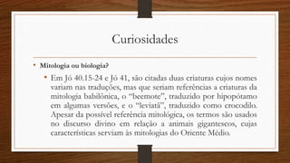 Curiosidades
• Mitologia ou biologia?
• Em Jó 40.15-24 e Jó 41, são citadas duas criaturas cujos nomes
variam nas traduções, mas que seriam referências a criaturas da
mitologia babilônica, o “beemote”, traduzido por hipopótamo
em algumas versões, e o “leviatã”, traduzido como crocodilo.
Apesar da possível referência mitológica, os termos são usados
no discurso divino em relação a animais gigantescos, cujas
características serviam às mitologias do Oriente Médio.
 