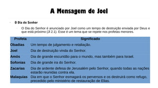A Mensagem de Joel
● O Dia do Senhor
– O Dia do Senhor é anunciado por Joel como um tempo de destruição enviada por Deus e
que está próximo (Jl 2.1). Esse é um tema que se repete nos profetas menores.
Profeta Significado
Obadias Um tempo de julgamento e retaliação.
Joel Dia de destruição vinda do Senhor.
Amós Dia de grande escuridão para o mundo, mas também para Israel.
Sofonias Dia de grande ira do Senhor.
Zacarias Dia de ardente defesa de Jerusalém pelo Senhor, quando todas as nações
estarão reunidas contra ela.
Malaquias Dia em que o Senhor esmagará os perversos e os destruirá como refugo,
precedido pelo ministério de restauração de Elias.
 