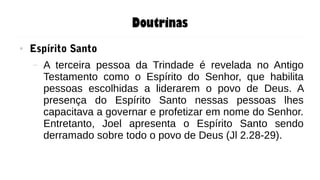 Doutrinas
● Espírito Santo
– A terceira pessoa da Trindade é revelada no Antigo
Testamento como o Espírito do Senhor, que habilita
pessoas escolhidas a liderarem o povo de Deus. A
presença do Espírito Santo nessas pessoas lhes
capacitava a governar e profetizar em nome do Senhor.
Entretanto, Joel apresenta o Espírito Santo sendo
derramado sobre todo o povo de Deus (Jl 2.28-29).
 
