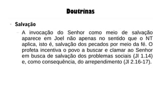 Doutrinas
● Salvação
– A invocação do Senhor como meio de salvação
aparece em Joel não apenas no sentido que o NT
aplica, isto é, salvação dos pecados por meio da fé. O
profeta incentiva o povo a buscar e clamar ao Senhor
em busca de salvação dos problemas sociais (Jl 1.14)
e, como consequência, do arrependimento (Jl 2.16-17).
 