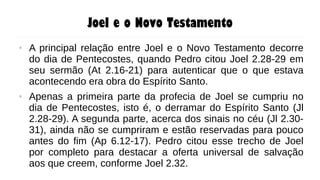 Joel e o Novo Testamento
● A principal relação entre Joel e o Novo Testamento decorre
do dia de Pentecostes, quando Pedro citou Joel 2.28-29 em
seu sermão (At 2.16-21) para autenticar que o que estava
acontecendo era obra do Espírito Santo.
● Apenas a primeira parte da profecia de Joel se cumpriu no
dia de Pentecostes, isto é, o derramar do Espírito Santo (Jl
2.28-29). A segunda parte, acerca dos sinais no céu (Jl 2.30-
31), ainda não se cumpriram e estão reservadas para pouco
antes do fim (Ap 6.12-17). Pedro citou esse trecho de Joel
por completo para destacar a oferta universal de salvação
aos que creem, conforme Joel 2.32.
 