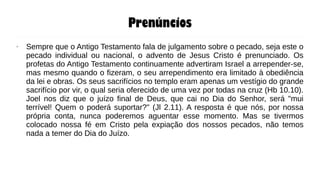 Prenúncios
● Sempre que o Antigo Testamento fala de julgamento sobre o pecado, seja este o
pecado individual ou nacional, o advento de Jesus Cristo é prenunciado. Os
profetas do Antigo Testamento continuamente advertiram Israel a arrepender-se,
mas mesmo quando o fizeram, o seu arrependimento era limitado à obediência
da lei e obras. Os seus sacrifícios no templo eram apenas um vestígio do grande
sacrifício por vir, o qual seria oferecido de uma vez por todas na cruz (Hb 10.10).
Joel nos diz que o juízo final de Deus, que cai no Dia do Senhor, será "mui
terrível! Quem o poderá suportar?" (Jl 2.11). A resposta é que nós, por nossa
própria conta, nunca poderemos aguentar esse momento. Mas se tivermos
colocado nossa fé em Cristo pela expiação dos nossos pecados, não temos
nada a temer do Dia do Juízo.
 