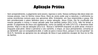 Aplicação Prática
● Sem arrependimento, o julgamento será severo, rigoroso e certo. Nossa confiança não deve estar em
nossas posses, mas no Senhor nosso Deus. Deus às vezes pode usar a natureza, o sofrimento ou
outras ocorrências comuns para nos aproximar dEle. Entretanto, em Sua misericórdia e graça, Ele
tem providenciado o plano definitivo para a nossa salvação, Jesus Cristo. Ele foi crucificado por
nossos pecados e trocou o nosso pecado pela Sua perfeita justiça (2Co 5.21). Não há tempo a
perder. O julgamento de Deus virá rapidamente, como um ladrão na noite (1Ts 5.2), e devemos estar
prontos. Hoje é o dia da salvação (2Co 6.2). "Buscai o SENHOR enquanto se pode achar, invocai-o
enquanto está perto. Deixe o perverso o seu caminho, o iníquo, os seus pensamentos; converta-se
ao SENHOR, que se compadecerá dele, e volte-se para o nosso Deus, porque é rico em perdoar" (Is
55.6-7). Somente ao apropriar-nos da salvação de Deus é que podemos escapar de Sua ira no Dia
do Senhor.
 