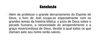 Conclusão
● Além de profetizar o grande derramamento do Espírito de
Deus, o livro de Joel ocupa-se especialmente com os
grandes temas da história bíblica: o juízo de Deus sobre o
pecado humano, a necessidade do arrependimento e a
graça misericordiosa de Deus, devido à qual todos os que
clamam pelo seu nome serão salvos.
 