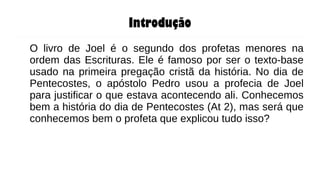 Introdução
O livro de Joel é o segundo dos profetas menores na
ordem das Escrituras. Ele é famoso por ser o texto-base
usado na primeira pregação cristã da história. No dia de
Pentecostes, o apóstolo Pedro usou a profecia de Joel
para justificar o que estava acontecendo ali. Conhecemos
bem a história do dia de Pentecostes (At 2), mas será que
conhecemos bem o profeta que explicou tudo isso?
 