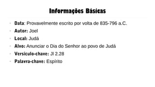 Informações Básicas
● Data: Provavelmente escrito por volta de 835-796 a.C.
● Autor: Joel
● Local: Judá
● Alvo: Anunciar o Dia do Senhor ao povo de Judá
● Versículo-chave: Jl 2.28
● Palavra-chave: Espírito
 