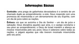 Informações Básicas
● Conteúdo: uma praga de gafanhotos devastadora é o cenário de um
chamado duplo ao arrependimento; a este, Deus responde com uma
promessa de misericórdia e um derramamento de seu Espírito, com
um dia de juízo sobre as nações.
● Ênfases: eis que se avizinha o Dia do Senhor – um dia de juízo e
salvação; Deus disciplina aqueles que ama, e o castigo conclama o
seu povo ao arrependimento; o Deus de Israel mantém a aliança ao
mostrar misericórdia pelo seu povo; Deus é soberano sobre todas as
nações, e julgará aquelas que não tiverem mostrado misericórdia
pelo seu povo.
 