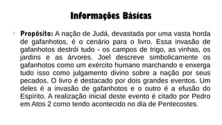 Informações Básicas
● Propósito: A nação de Judá, devastada por uma vasta horda
de gafanhotos, é o cenário para o livro. Essa invasão de
gafanhotos destrói tudo - os campos de trigo, as vinhas, os
jardins e as árvores. Joel descreve simbolicamente os
gafanhotos como um exército humano marchando e enxerga
tudo isso como julgamento divino sobre a nação por seus
pecados. O livro é destacado por dois grandes eventos. Um
deles é a invasão de gafanhotos e o outro é a efusão do
Espírito. A realização inicial deste evento é citado por Pedro
em Atos 2 como tendo acontecido no dia de Pentecostes.
 