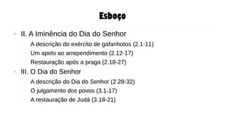 Esboço
● II. A Iminência do Dia do Senhor
– A descrição do exército de gafanhotos (2.1-11)
– Um apelo ao arrependimento (2.12-17)
– Restauração após a praga (2.18-27)
● III. O Dia do Senhor
– A descrição do Dia do Senhor (2.28-32)
– O julgamento dos povos (3.1-17)
– A restauração de Judá (3.18-21)
● II. A Iminência do Dia do Senhor
– A descrição do exército de gafanhotos (2.1-11)
– Um apelo ao arrependimento (2.12-17)
– Restauração após a praga (2.18-27)
● III. O Dia do Senhor
– A descrição do Dia do Senhor (2.28-32)
– O julgamento dos povos (3.1-17)
– A restauração de Judá (3.18-21)
 