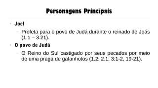 Personagens Principais
● Joel
– Profeta para o povo de Judá durante o reinado de Joás
(1.1 – 3.21).
● O povo de Judá
– O Reino do Sul castigado por seus pecados por meio
de uma praga de gafanhotos (1.2; 2.1; 3;1-2, 19-21).
 