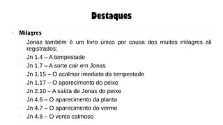 Destaques
● Milagres
– Jonas também é um livro único por causa dos muitos milagres ali
registrados:
– Jn 1.4 – A tempestade
– Jn 1.7 – A sorte cair em Jonas
– Jn 1.15 – O acalmar imediato da tempestade
– Jn 1.17 – O aparecimento do peixe
– Jn 2.10 – A saída de Jonas do peixe
– Jn 4.6 – O aparecimento da planta
– Jn 4.7 – O aparecimento do verme
– Jn 4.8 – O vento calmoso
 