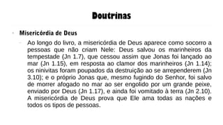 Doutrinas
● Misericórdia de Deus
– Ao longo do livro, a misericórdia de Deus aparece como socorro a
pessoas que não criam Nele: Deus salvou os marinheiros da
tempestade (Jn 1.7), que cessou assim que Jonas foi lançado ao
mar (Jn 1.15), em resposta ao clamor dos marinheiros (Jn 1.14);
os ninivitas foram poupados da destruição ao se arrependerem (Jn
3.10); e o próprio Jonas que, mesmo fugindo do Senhor, foi salvo
de morrer afogado no mar ao ser engolido por um grande peixe,
enviado por Deus (Jn 1.17), e ainda foi vomitado à terra (Jn 2.10).
A misericórdia de Deus prova que Ele ama todas as nações e
todos os tipos de pessoas.
 