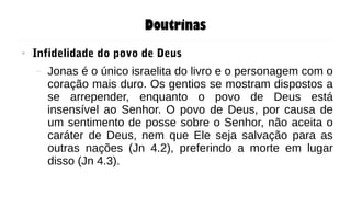 Doutrinas
● Infidelidade do povo de Deus
– Jonas é o único israelita do livro e o personagem com o
coração mais duro. Os gentios se mostram dispostos a
se arrepender, enquanto o povo de Deus está
insensível ao Senhor. O povo de Deus, por causa de
um sentimento de posse sobre o Senhor, não aceita o
caráter de Deus, nem que Ele seja salvação para as
outras nações (Jn 4.2), preferindo a morte em lugar
disso (Jn 4.3).
 