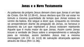 Jonas e o Novo Testamento
● As palavras do próprio Jesus deixam claro que Jonas é um tipo
de Cristo. Em Mt 12.39-41, Jesus declara que Ele vai estar no
túmulo a mesma quantidade de tempo que Jonas estava no
ventre da baleia. Ele segue a dizer que, enquanto os ninivitas
se arrependeram diante da pregação de Jonas, os fariseus e
doutores da Lei que rejeitaram a Jesus estavam rejeitando
Aquele que é muito maior do que Jonas. Assim como Jonas
trouxe a verdade de Deus sobre o arrependimento e salvação
para os ninivitas, assim também Jesus traz a mesma
mensagem (Jn 2.9; Jo 14.6) de salvação alcançada apenas
através de Deus (Rm 11.36).
 