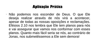 Aplicação Prática
● Não podemos nos esconder de Deus. O que Ele
deseja realizar através de nós virá a acontecer,
apesar de todas as nossas oposições e reclamações.
Efésios 2.10 nos lembra que Ele tem planos para nós
e vai assegurar que vamos nos conformar com esses
planos. Quanto mais fácil seria se nós, ao contrário de
Jonas, nos submetêssemos a Ele sem demora!
 