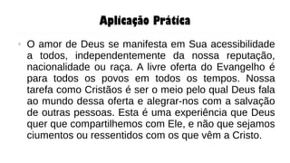 Aplicação Prática
● O amor de Deus se manifesta em Sua acessibilidade
a todos, independentemente da nossa reputação,
nacionalidade ou raça. A livre oferta do Evangelho é
para todos os povos em todos os tempos. Nossa
tarefa como Cristãos é ser o meio pelo qual Deus fala
ao mundo dessa oferta e alegrar-nos com a salvação
de outras pessoas. Esta é uma experiência que Deus
quer que compartilhemos com Ele, e não que sejamos
ciumentos ou ressentidos com os que vêm a Cristo.
 