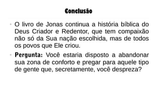 Conclusão
● O livro de Jonas continua a história bíblica do
Deus Criador e Redentor, que tem compaixão
não só da Sua nação escolhida, mas de todos
os povos que Ele criou.
● Pergunta: Você estaria disposto a abandonar
sua zona de conforto e pregar para aquele tipo
de gente que, secretamente, você despreza?
 