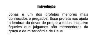 Introdução
Jonas é um dos profetas menores mais
conhecidos e pregados. Esse profeta nos ajuda
a lembrar do dever de pregar a todos, inclusive
àqueles que julgamos não merecedores da
graça e da misericórdia de Deus.
 