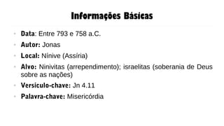 Informações Básicas
● Data: Entre 793 e 758 a.C.
● Autor: Jonas
● Local: Nínive (Assíria)
● Alvo: Ninivitas (arrependimento); israelitas (soberania de Deus
sobre as nações)
● Versículo-chave: Jn 4.11
● Palavra-chave: Misericórdia
 