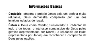 Informações Básicas
● Conteúdo: embora o próprio Jonas seja um profeta muito
relutante, Deus demonstra compaixão por um dos
inimigos odiados de Israel.
● Ênfases: Deus como Criador, Sustentador e Redentor de
tudo e de todos; o interesse compassivo de Deus pelos
gentios (representados por Nínive); a relutância de Israel
(representada por Jonas) em reconhecer a compaixão de
Deus pelas nações.
 