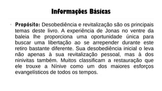 Informações Básicas
● Propósito: Desobediência e revitalização são os principais
temas deste livro. A experiência de Jonas no ventre da
baleia lhe proporciona uma oportunidade única para
buscar uma libertação ao se arrepender durante este
retiro bastante diferente. Sua desobediência inicial o leva
não apenas à sua revitalização pessoal, mas à dos
ninivitas também. Muitos classificam a restauração que
ele trouxe a Nínive como um dos maiores esforços
evangelísticos de todos os tempos.
 