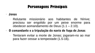Personagens Principais
● Jonas
– Relutante missionário aos habitantes de Nínive;
precisou ser engolido por um peixe enorme para
obedecer aomandamento de Deus (1.1 – 2.10).
● O comandante e a tripulação do navio de fuga de Jonas
– Tentaram evitar a morte de Jonas; jogaram-no ao mar
para fazer cessar a tempestade (1.5-16).
 