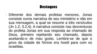 Destaques
● Diferente dos demais profetas menores, Jonas
consiste numa narrativa de seu ministério e não em
sua mensagem, a qual se resume a três versículos
(Jn 1.2; 3.2,4). A narrativa consiste nas desventuras
do profeta Jonas em sua resposta ao chamado de
Deus, primeiro rejeitando seu chamado, depois
aceitando-o de mau gosto. Lembre-se de que o
povo da cidade de Nínive era hostil para com os
israelitas.
 