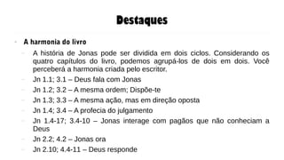 Destaques
● A harmonia do livro
– A história de Jonas pode ser dividida em dois ciclos. Considerando os
quatro capítulos do livro, podemos agrupá-los de dois em dois. Você
perceberá a harmonia criada pelo escritor.
– Jn 1.1; 3.1 – Deus fala com Jonas
– Jn 1.2; 3.2 – A mesma ordem; Dispõe-te
– Jn 1.3; 3.3 – A mesma ação, mas em direção oposta
– Jn 1.4; 3.4 – A profecia do julgamento
– Jn 1.4-17; 3.4-10 – Jonas interage com pagãos que não conheciam a
Deus
– Jn 2.2; 4.2 – Jonas ora
– Jn 2.10; 4.4-11 – Deus responde
 