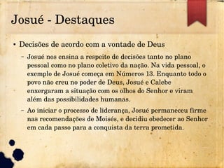 Josué ­ Destaques
● Decisões de acordo com a vontade de Deus
– Josué nos ensina a respeito de decisões tanto no plano 
pessoal como no plano coletivo da nação. Na vida pessoal, o 
exemplo de Josué começa em Números 13. Enquanto todo o 
povo não creu no poder de Deus, Josué e Calebe 
enxergaram a situação com os olhos do Senhor e viram 
além das possibilidades humanas.
– Ao iniciar o processo de liderança, Josué permaneceu firme 
nas recomendações de Moisés, e decidiu obedecer ao Senhor 
em cada passo para a conquista da terra prometida.
 