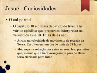 Josué ­ Curiosidades
● O sol parou?
– O capítulo 10 é o mais debatido do livro. Há 
várias opiniões que procuram interpretar os 
versículos 12 e 13. Duas delas são:
● Atraso na velocidade do movimento de rotação da 
Terra. Resultou em um dia de mais de 24 horas.
● Mudança na refração dos raios solares. Isso permitiu 
que, mesmo que a hora avançasse, o povo de Deus 
teria claridade para lutar.
 