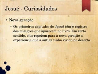 Josué ­ Curiosidades
● Nova geração
– Os primeiros capítulos de Josué têm o registro 
dos milagres que aparecem no livro. Em certo 
sentido, eles repetem para a nova geração a 
experiência que a antiga tinha vivido no deserto.
 