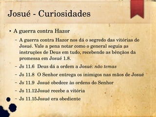 Josué ­ Curiosidades
● A guerra contra Hazor
– A guerra contra Hazor nos dá o segredo das vitórias de 
Josué. Vale a pena notar como o general seguia as 
instruções de Deus em tudo, recebendo as bênçãos da 
promessa em Josué 1.8.
– Js 11.6 Deus dá a ordem a Josué: não temas
– Js 11.8 O Senhor entrega os inimigos nas mãos de Josué
– Js 11.9 Josué obedece às ordens do Senhor
– Js 11.12Josué recebe a vitória
– Js 11.15Josué era obediente
 
