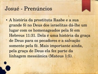 Josué ­ Prenúncios
● A história da prostituta Raabe e a sua 
grande fé no Deus dos israelitas dá­lhe um 
lugar com os homenageados pela fé em 
Hebreus 11:31. Dela é uma história da graça 
de Deus para os pecadores e a salvação 
somente pela fé. Mais importante ainda, 
pela graça de Deus ela fez parte da 
linhagem messiânica (Mateus 1:5).
 