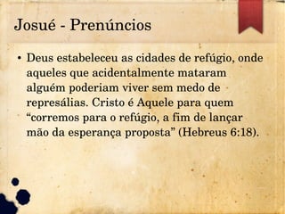 Josué ­ Prenúncios
● Deus estabeleceu as cidades de refúgio, onde 
aqueles que acidentalmente mataram 
alguém poderiam viver sem medo de 
represálias. Cristo é Aquele para quem 
“corremos para o refúgio, a fim de lançar 
mão da esperança proposta” (Hebreus 6:18).
 