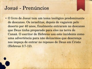 Josué ­ Prenúncios
● O livro de Josué tem um tema teológico predominante 
de descanso. Os israelitas, depois de vagarem pelo 
deserto por 40 anos, finalmente entraram no descanso 
que Deus tinha preparado para eles na terra de 
Canaã. O escritor de Hebreus usa este incidente como 
uma advertência para não deixarmos que descrença 
nos impeça de entrar no repouso de Deus em Cristo 
(Hebreus 3:7­12).
 