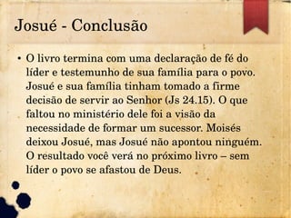 Josué ­ Conclusão
● O livro termina com uma declaração de fé do 
líder e testemunho de sua família para o povo. 
Josué e sua família tinham tomado a firme 
decisão de servir ao Senhor (Js 24.15). O que 
faltou no ministério dele foi a visão da 
necessidade de formar um sucessor. Moisés 
deixou Josué, mas Josué não apontou ninguém. 
O resultado você verá no próximo livro – sem 
líder o povo se afastou de Deus.
 