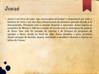 Josué
● Josué é um livro de ação, cujo personagem principal é responsável por toda a 
história do livro e um dos dois sobreviventes da primeira geração devido à fé 
demonstrada. Discípulo com o coração disposto a aprender, Josué seguiu os 
conselhos de Moisés e liderou a nação, de acordo com os princípios da palavra 
de  Deus.  Sua  vida  foi  coroada  de  vitórias  e  de  firmeza  no  propósito  de 
agradar  a  Deus.  Ainda  no  final  da  vida,  Josué  desafiou  o  povo,  primeiro 
dando exemplo de decisão; depois, exortando a escolher o Senhor e rejeitar os 
ídolos de Canaã.
 