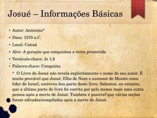 Josué – Informações Básicas
● Autor: Anônimo*
● Data: 1370 a.C.
● Local: Canaã
● Alvo: A geração que conquistou a terra prometida
● Versículo­chave: Js 1.8
● Palavra­chave: Conquista
*  O Livro de Josué não revela explicitamente o nome do seu autor. É 
muito provável que Josué, filho de Num e sucessor de Moisés como 
líder de Israel, escreveu boa parte deste livro. Sabemos, no entanto, 
que a última parte do livro foi escrita por pelo menos mais uma outra 
pessoa após a morte de Josué. Também é possível que várias seções 
foram editadas/compiladas após a morte de Josué.
 