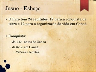 Josué ­ Esboço
● O livro tem 24 capítulos: 12 para a conquista da 
terra e 12 para a organização da vida em Canaã.
● Conquista:
– Js 1­5: antes de Canaã
– Js 6­12: em Canaã
● Vitórias e derrotas
 