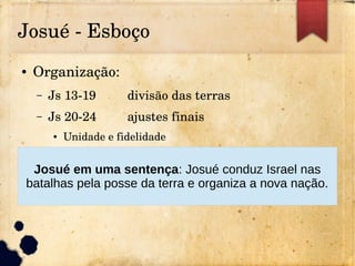Josué ­ Esboço
● Organização:
– Js 13­19 divisão das terras
– Js 20­24 ajustes finais
● Unidade e fidelidade
Josué em uma sentença: Josué conduz Israel nas
batalhas pela posse da terra e organiza a nova nação.
 