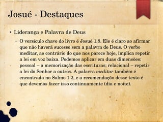 Josué ­ Destaques
● Liderança e Palavra de Deus
– O versículo chave do livro é Josué 1.8. Ele é claro ao afirmar 
que não haverá sucesso sem a palavra de Deus. O verbo 
meditar, ao contrário do que nos parece hoje, implica repetir 
a lei em voz baixa. Podemos aplicar em duas dimensões: 
pessoal – a memorização das escrituras; relacional – repetir 
a lei do Senhor a outros. A palavra meditar também é 
encontrada no Salmo 1.2, e a recomendação desse texto é 
que devemos fazer isso continuamente (dia e noite).
 