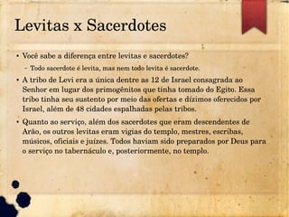 Levitas x Sacerdotes
● Você sabe a diferença entre levitas e sacerdotes?
– Todo sacerdote é levita, mas nem todo levita é sacerdote.
● A tribo de Levi era a única dentre as 12 de Israel consagrada ao 
Senhor em lugar dos primogênitos que tinha tomado do Egito. Essa 
tribo tinha seu sustento por meio das ofertas e dízimos oferecidos por 
Israel, além de 48 cidades espalhadas pelas tribos.
● Quanto ao serviço, além dos sacerdotes que eram descendentes de 
Arão, os outros levitas eram vigias do templo, mestres, escribas, 
músicos, oficiais e juízes. Todos haviam sido preparados por Deus para 
o serviço no tabernáculo e, posteriormente, no templo.
 