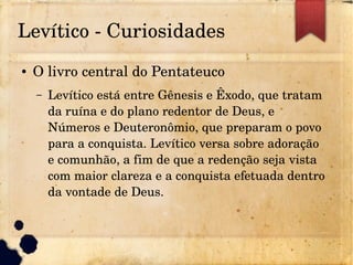 Levítico ­ Curiosidades
● O livro central do Pentateuco
– Levítico está entre Gênesis e Êxodo, que tratam 
da ruína e do plano redentor de Deus, e 
Números e Deuteronômio, que preparam o povo 
para a conquista. Levítico versa sobre adoração 
e comunhão, a fim de que a redenção seja vista 
com maior clareza e a conquista efetuada dentro 
da vontade de Deus.
 