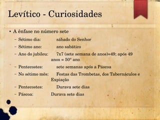 Levítico ­ Curiosidades
● A ênfase no número sete
– Sétimo dia: sábado do Senhor
– Sétimo ano: ano sabático
– Ano do jubileu: 7x7 (sete semana de anos)=49; após 49 
anos = 50° ano
– Pentecostes: sete semanas após a Páscoa
– No sétimo mês: Festas das Trombetas, dos Tabernáculos e 
Expiação
– Pentecostes: Durava sete dias
– Páscoa: Durava sete dias
 