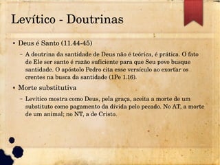 Levítico ­ Doutrinas
● Deus é Santo (11.44­45)
– A doutrina da santidade de Deus não é teórica, é prática. O fato 
de Ele ser santo é razão suficiente para que Seu povo busque 
santidade. O apóstolo Pedro cita esse versículo ao exortar os 
crentes na busca da santidade (1Pe 1.16).
● Morte substitutiva
– Levítico mostra como Deus, pela graça, aceita a morte de um 
substituto como pagamento da dívida pelo pecado. No AT, a morte 
de um animal; no NT, a de Cristo.
 