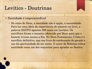 Levítico ­ Doutrinas
● Santidade é imprescindível
– No reino de Deus, a santidade não é opção, é necessidade. 
Para ter uma ideia da importância do assunto no livro, a 
palavra SANTO aparece 389 vezes em Levítico. Os 
sacrifícios foram a maneira oferecida por Deus para que o 
homem tivesse acesso a Ele. No Novo Testamento, Cristo é o 
sacrifício definitivo, que nos livra da condenação do pecado e 
nos dá oportunidade de ser santo. O autor de Hebreus coloca 
santidade como um dos requisitos para agradar ao Senhor.
 