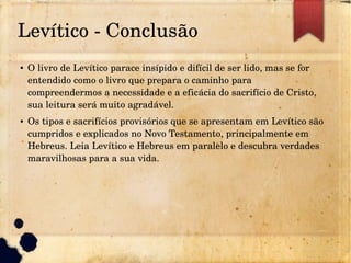 Levítico ­ Conclusão
● O livro de Levítico parace insípido e difícil de ser lido, mas se for 
entendido como o livro que prepara o caminho para 
compreendermos a necessidade e a eficácia do sacrifício de Cristo, 
sua leitura será muito agradável.
● Os tipos e sacrifícios provisórios que se apresentam em Levítico são 
cumpridos e explicados no Novo Testamento, principalmente em 
Hebreus. Leia Levítico e Hebreus em paralelo e descubra verdades 
maravilhosas para a sua vida.
 