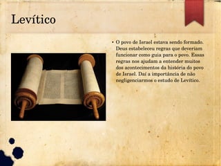 Levítico
● O povo de Israel estava sendo formado. 
Deus estabeleceu regras que deveriam 
funcionar como guia para o povo. Essas 
regras nos ajudam a entender muitos 
dos acontecimentos da história do povo 
de Israel. Daí a importância de não 
negligenciarmos o estudo de Levítico.
 
