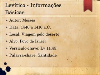Levítico ­ Informações 
Básicas
● Autor: Moisés
● Data: 1440 a 1410 a.C.
● Local: Viagem pelo deserto
● Alvo: Povo de Israel
● Versículo­chave: Lv 11.45
● Palavra­chave: Santidade
 